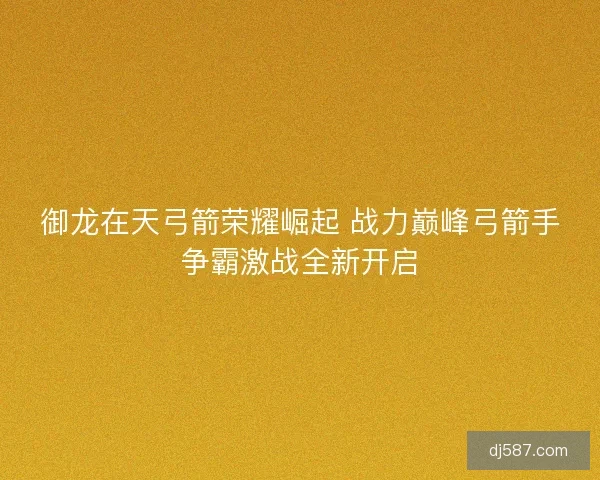 御龙在天弓箭荣耀崛起 战力巅峰弓箭手争霸激战全新开启