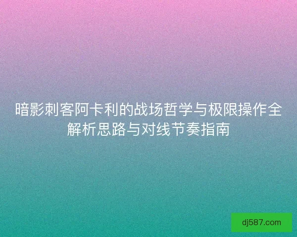 暗影刺客阿卡利的战场哲学与极限操作全解析思路与对线节奏指南