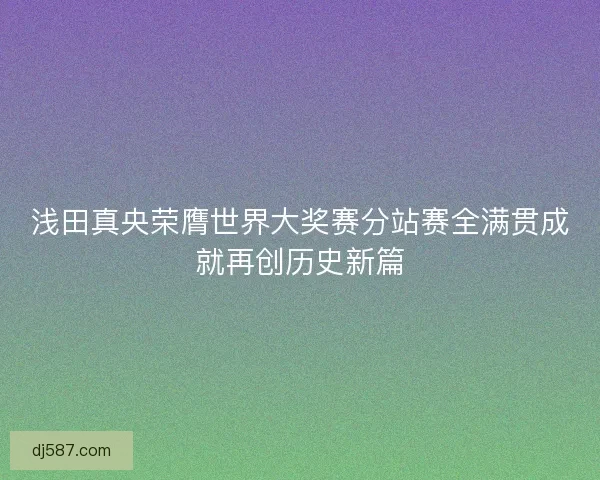 浅田真央荣膺世界大奖赛分站赛全满贯成就再创历史新篇