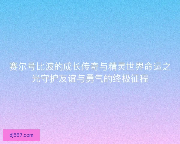 赛尔号比波的成长传奇与精灵世界命运之光守护友谊与勇气的终极征程
