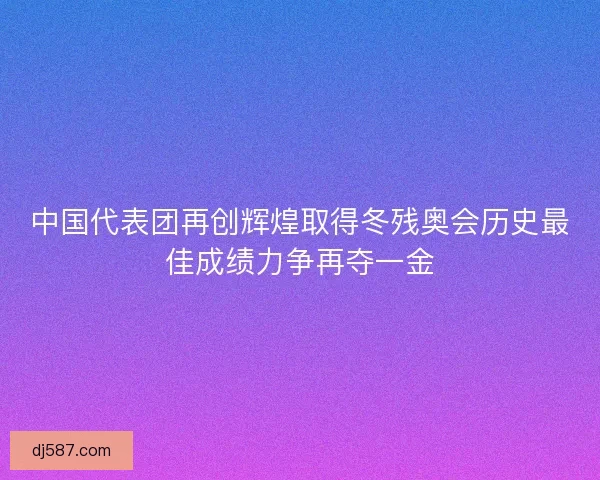 中国代表团再创辉煌取得冬残奥会历史最佳成绩力争再夺一金
