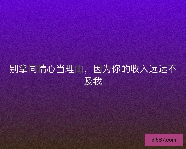 别拿同情心当理由，因为你的收入远远不及我