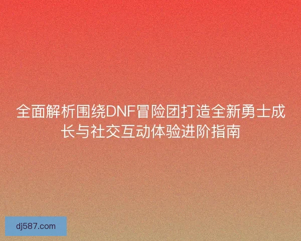 全面解析围绕DNF冒险团打造全新勇士成长与社交互动体验进阶指南