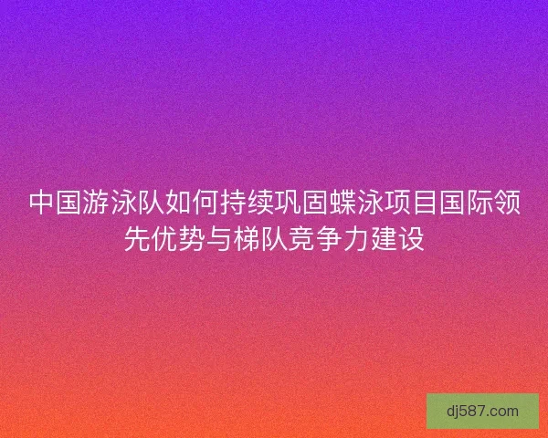 中国游泳队如何持续巩固蝶泳项目国际领先优势与梯队竞争力建设