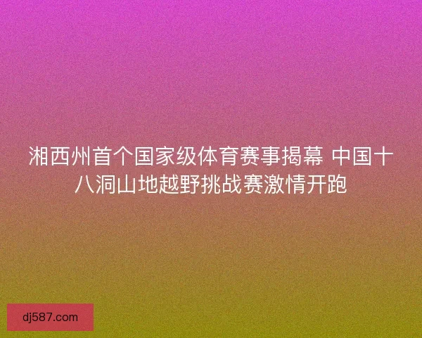 湘西州首个国家级体育赛事揭幕 中国十八洞山地越野挑战赛激情开跑