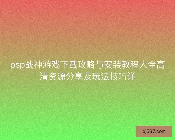 psp战神游戏下载攻略与安装教程大全高清资源分享及玩法技巧详