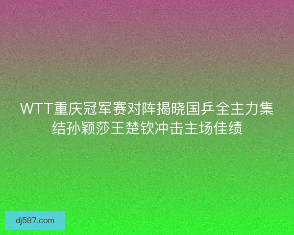 WTT重庆冠军赛对阵揭晓国乒全主力集结孙颖莎王楚钦冲击主场佳绩