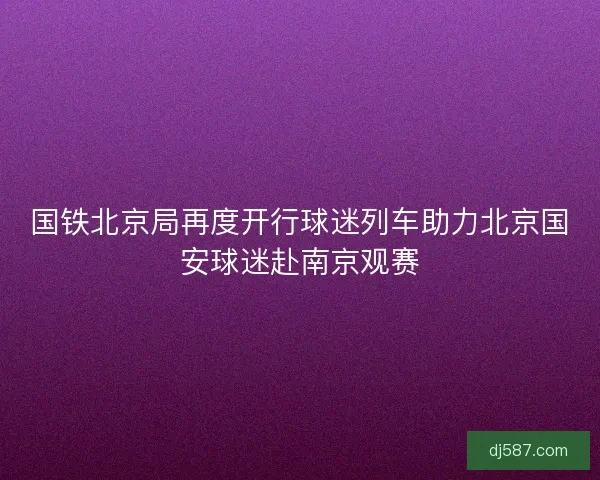 国铁北京局再度开行球迷列车助力北京国安球迷赴南京观赛