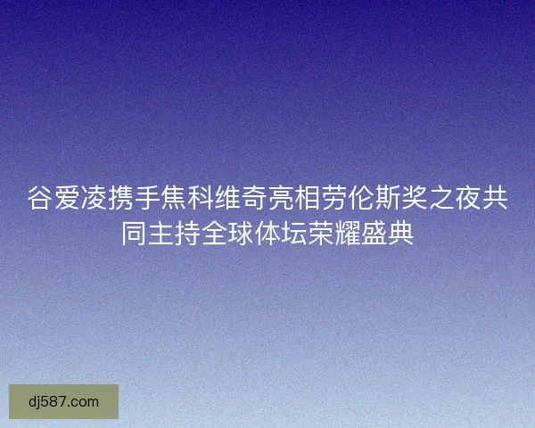 谷爱凌携手焦科维奇亮相劳伦斯奖之夜共同主持全球体坛荣耀盛典